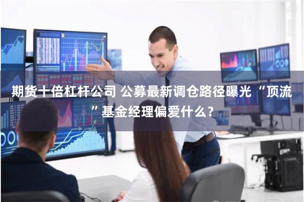 期货十倍杠杆公司 公募最新调仓路径曝光 “顶流”基金经理偏爱什么？