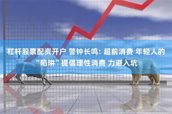 杠杆股票配资开户 警钟长鸣: 超前消费 年轻人的“陷阱”提倡理性消费 力避入坑