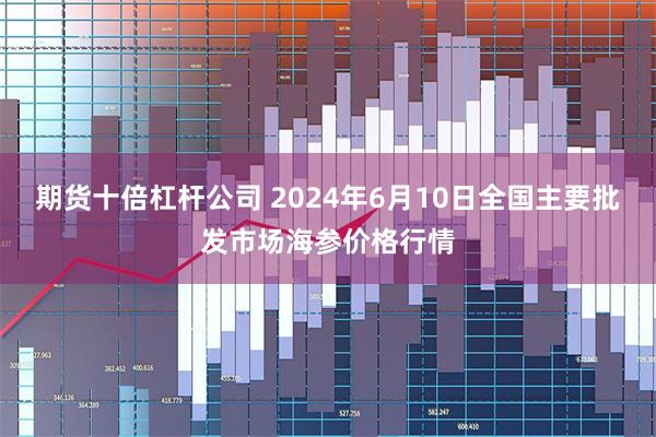 期货十倍杠杆公司 2024年6月10日全国主要批发市场海参价格行情