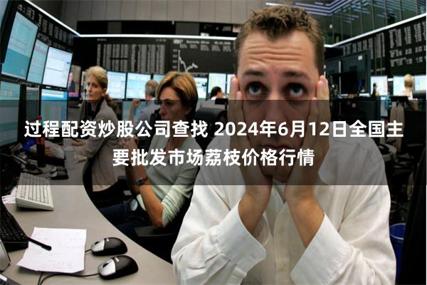 过程配资炒股公司查找 2024年6月12日全国主要批发市场荔枝价格行情