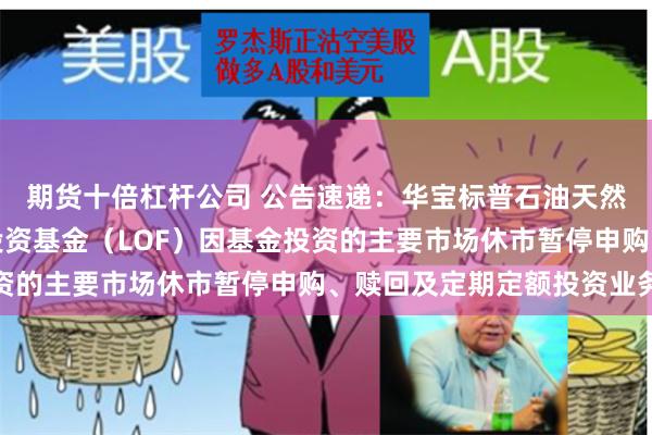 期货十倍杠杆公司 公告速递：华宝标普石油天然气上游股票指数证券投资基金（LOF）因基金投资的主要市场休市暂停申购、赎回及定期定额投资业务
