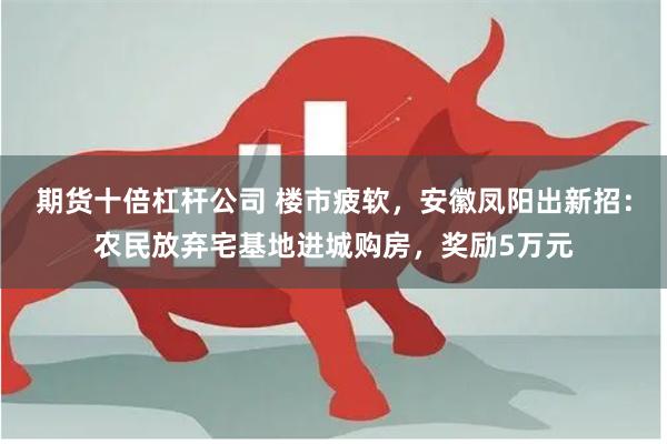 期货十倍杠杆公司 楼市疲软，安徽凤阳出新招：农民放弃宅基地进城购房，奖励5万元