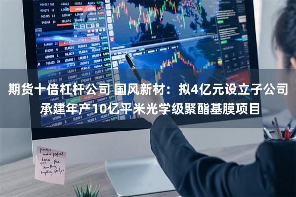 期货十倍杠杆公司 国风新材：拟4亿元设立子公司 承建年产10亿平米光学级聚酯基膜项目