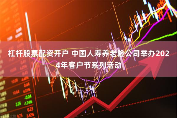 杠杆股票配资开户 中国人寿养老险公司举办2024年客户节系列活动