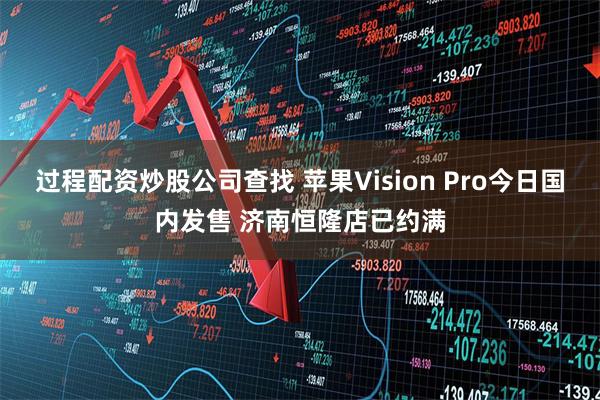 过程配资炒股公司查找 苹果Vision Pro今日国内发售 济南恒隆店已约满