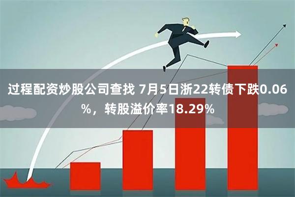 过程配资炒股公司查找 7月5日浙22转债下跌0.06%，转股溢价率18.29%