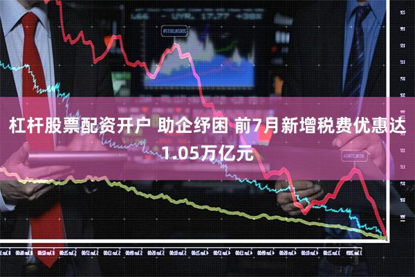 杠杆股票配资开户 助企纾困 前7月新增税费优惠达1.05万亿元