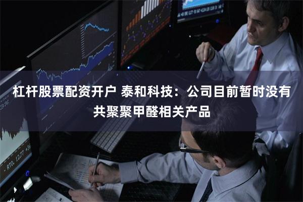 杠杆股票配资开户 泰和科技：公司目前暂时没有共聚聚甲醛相关产品