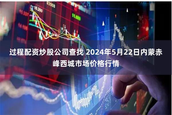 过程配资炒股公司查找 2024年5月22日内蒙赤峰西城市场价格行情