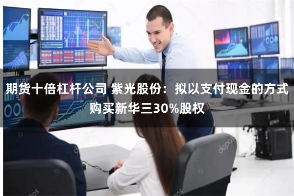 期货十倍杠杆公司 紫光股份：拟以支付现金的方式购买新华三30%股权