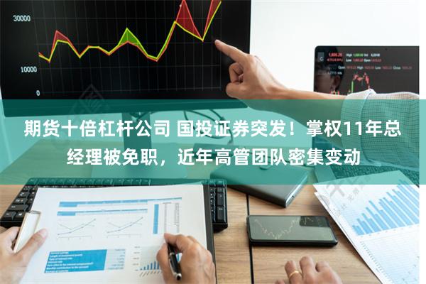 期货十倍杠杆公司 国投证券突发！掌权11年总经理被免职，近年高管团队密集变动