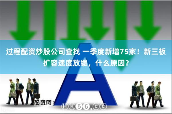 过程配资炒股公司查找 一季度新增75家！新三板扩容速度放缓，什么原因？