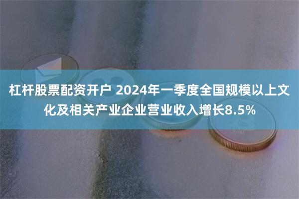 杠杆股票配资开户 2024年一季度全国规模以上文化及相关产业企业营业收入增长8.5%