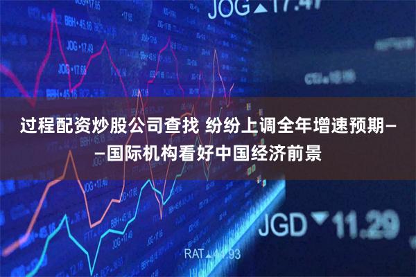 过程配资炒股公司查找 纷纷上调全年增速预期——国际机构看好中国经济前景
