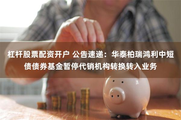 杠杆股票配资开户 公告速递：华泰柏瑞鸿利中短债债券基金暂停代销机构转换转入业务