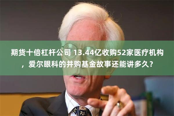 期货十倍杠杆公司 13.44亿收购52家医疗机构，爱尔眼科的并购基金故事还能讲多久？