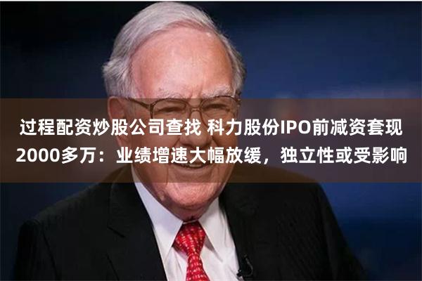 过程配资炒股公司查找 科力股份IPO前减资套现2000多万：业绩增速大幅放缓，独立性或受影响