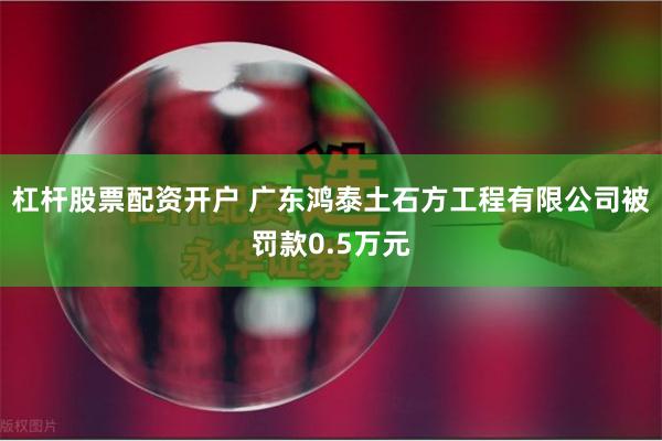 杠杆股票配资开户 广东鸿泰土石方工程有限公司被罚款0.5万元