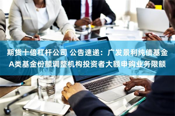 期货十倍杠杆公司 公告速递：广发景利纯债基金A类基金份额调整机构投资者大额申购业务限额