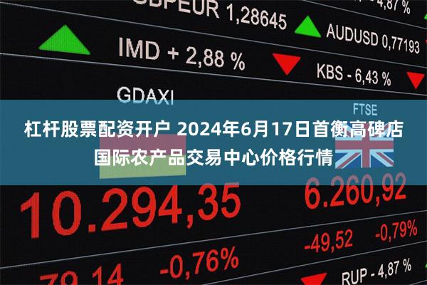 杠杆股票配资开户 2024年6月17日首衡高碑店国际农产品交易中心价格行情