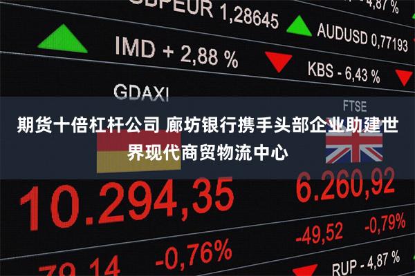 期货十倍杠杆公司 廊坊银行携手头部企业助建世界现代商贸物流中心