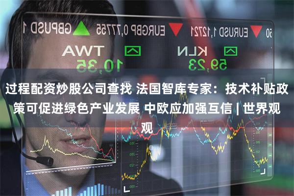 过程配资炒股公司查找 法国智库专家：技术补贴政策可促进绿色产业发展 中欧应加强互信 | 世界观