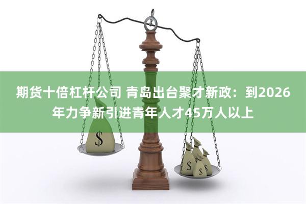 期货十倍杠杆公司 青岛出台聚才新政：到2026年力争新引进青年人才45万人以上