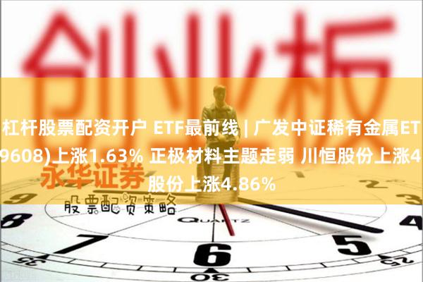 杠杆股票配资开户 ETF最前线 | 广发中证稀有金属ETF(159608)上涨1.63% 正极材料主题走弱 川恒股份上涨4.86%