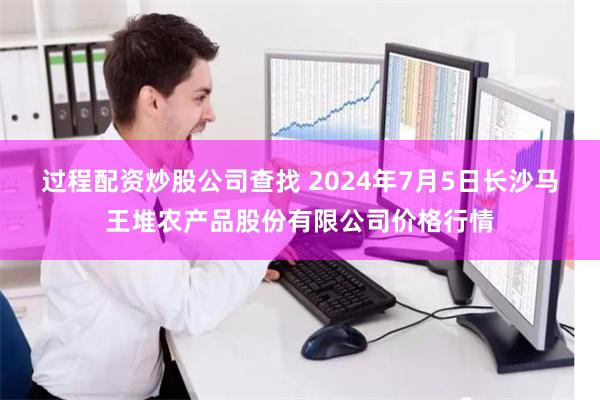 过程配资炒股公司查找 2024年7月5日长沙马王堆农产品股份有限公司价格行情