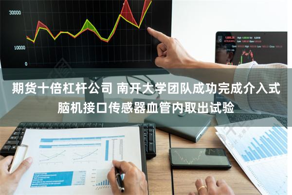 期货十倍杠杆公司 南开大学团队成功完成介入式脑机接口传感器血管内取出试验