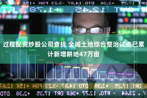 过程配资炒股公司查找 全域土地综合整治试点已累计新增耕地47万亩
