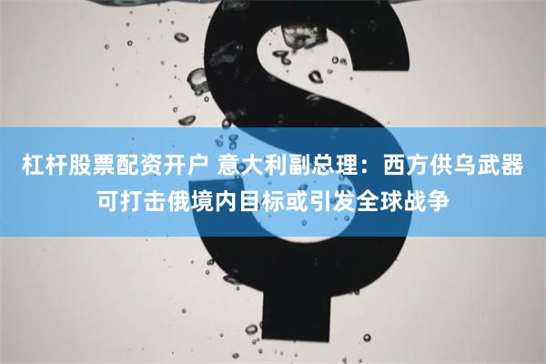 杠杆股票配资开户 意大利副总理：西方供乌武器可打击俄境内目标或引发全球战争