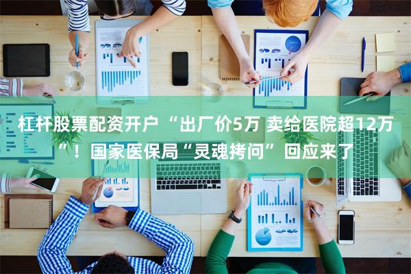 杠杆股票配资开户 “出厂价5万 卖给医院超12万”！国家医保局“灵魂拷问” 回应来了
