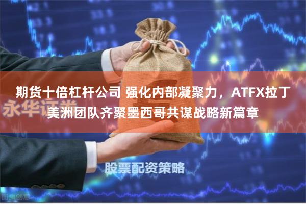 期货十倍杠杆公司 强化内部凝聚力，ATFX拉丁美洲团队齐聚墨西哥共谋战略新篇章