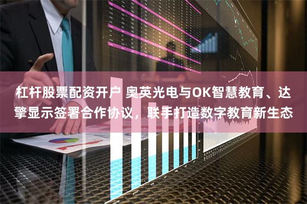 杠杆股票配资开户 奥英光电与OK智慧教育、达擎显示签署合作协议，联手打造数字教育新生态