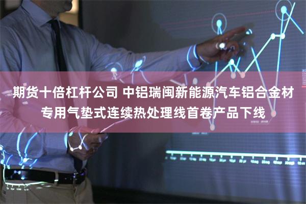期货十倍杠杆公司 中铝瑞闽新能源汽车铝合金材专用气垫式连续热处理线首卷产品下线