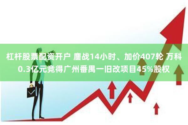 杠杆股票配资开户 鏖战14小时、加价407轮 万科0.3亿元竞得广州番禺一旧改项目45%股权