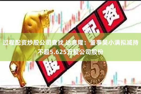 过程配资炒股公司查找 达意隆：董事吴小满拟减持不超5.625万股公司股份