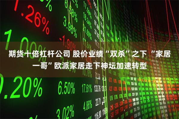 期货十倍杠杆公司 股价业绩“双杀”之下 “家居一哥”欧派家居走下神坛加速转型