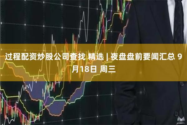 过程配资炒股公司查找 精选 | 夜盘盘前要闻汇总 9月18日 周三