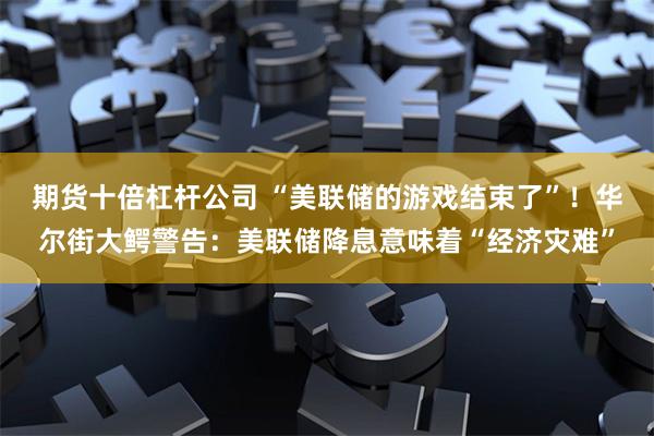 期货十倍杠杆公司 “美联储的游戏结束了”！华尔街大鳄警告：美联储降息意味着“经济灾难”
