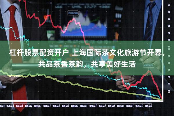杠杆股票配资开户 上海国际茶文化旅游节开幕，共品茶香茶韵，共享美好生活