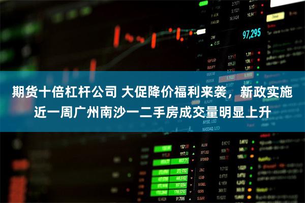 期货十倍杠杆公司 大促降价福利来袭，新政实施近一周广州南沙一二手房成交量明显上升