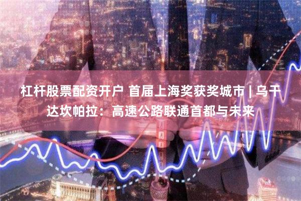 杠杆股票配资开户 首届上海奖获奖城市 | 乌干达坎帕拉：高速公路联通首都与未来