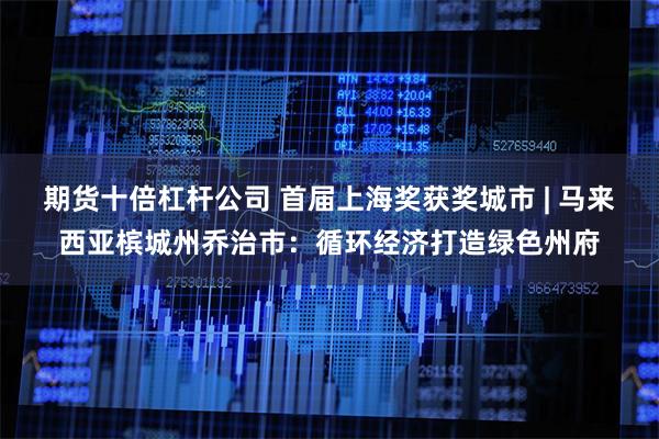 期货十倍杠杆公司 首届上海奖获奖城市 | 马来西亚槟城州乔治市：循环经济打造绿色州府