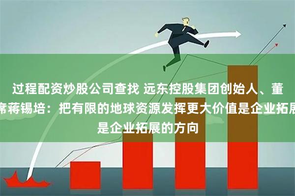 过程配资炒股公司查找 远东控股集团创始人、董事局主席蒋锡培：把有限的地球资源发挥更大价值是企业拓展的方向