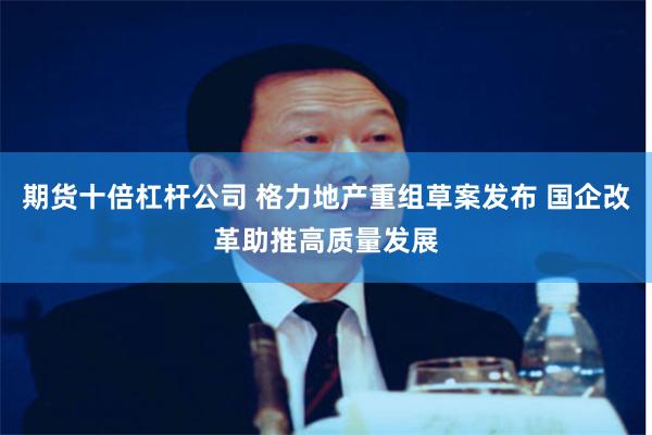 期货十倍杠杆公司 格力地产重组草案发布 国企改革助推高质量发展