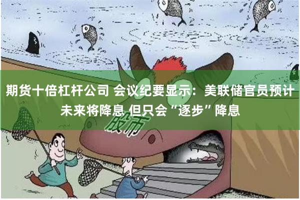 期货十倍杠杆公司 会议纪要显示：美联储官员预计未来将降息 但只会“逐步”降息