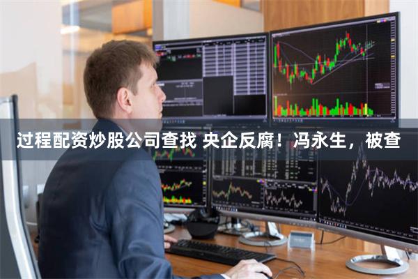 过程配资炒股公司查找 央企反腐！冯永生，被查