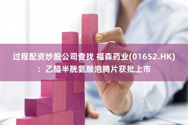 过程配资炒股公司查找 福森药业(01652.HK)：乙醯半胱氨酸泡腾片获批上市